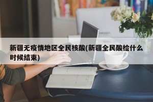 新疆无疫情地区全民核酸(新疆全民酸检什么时候结束)