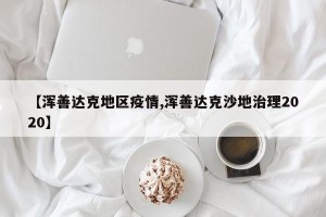 【浑善达克地区疫情,浑善达克沙地治理2020】